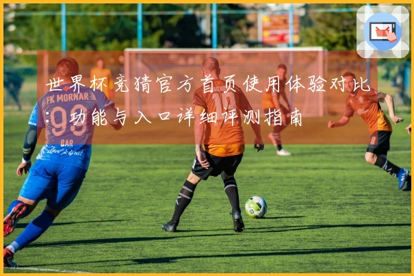 世界杯竞猜官方首页使用体验对比：功能与入口详细评测指南